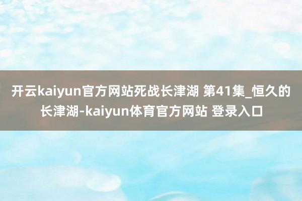 开云kaiyun官方网站死战长津湖 第41集_恒久的长津湖-kaiyun体育官方网站 登录入口