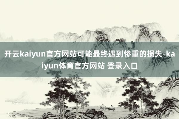 开云kaiyun官方网站可能最终遇到惨重的损失-kaiyun体育官方网站 登录入口