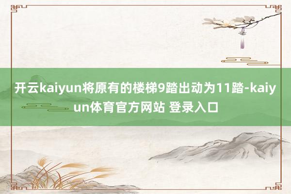 开云kaiyun将原有的楼梯9踏出动为11踏-kaiyun体育官方网站 登录入口