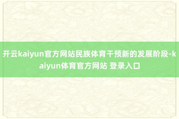 开云kaiyun官方网站民族体育干预新的发展阶段-kaiyun体育官方网站 登录入口