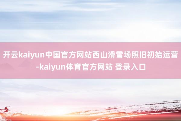 开云kaiyun中国官方网站西山滑雪场照旧初始运营-kaiyun体育官方网站 登录入口
