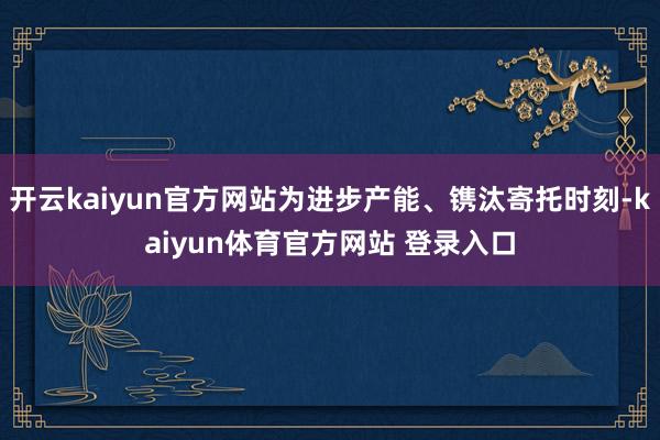 开云kaiyun官方网站为进步产能、镌汰寄托时刻-kaiyun体育官方网站 登录入口