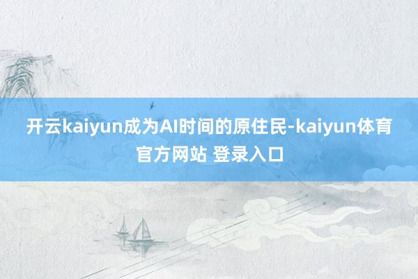 开云kaiyun成为AI时间的原住民-kaiyun体育官方网站 登录入口