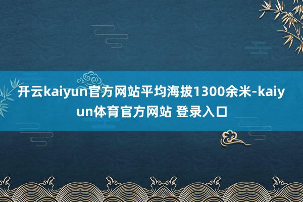 开云kaiyun官方网站平均海拔1300余米-kaiyun体育官方网站 登录入口