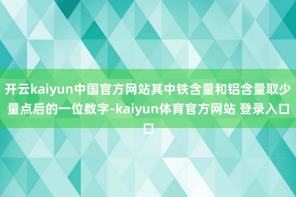 开云kaiyun中国官方网站其中铁含量和铝含量取少量点后的一位数字-kaiyun体育官方网站 登录入口