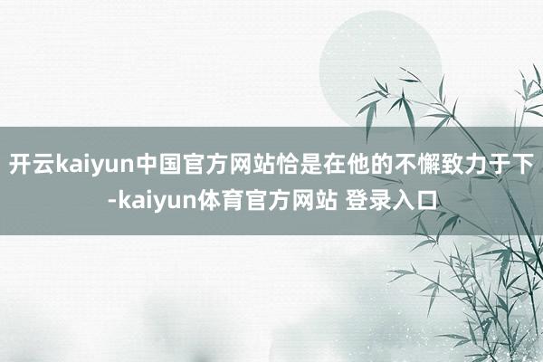 开云kaiyun中国官方网站恰是在他的不懈致力于下-kaiyun体育官方网站 登录入口
