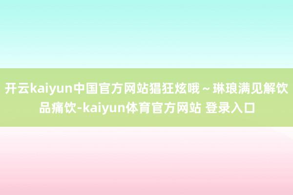 开云kaiyun中国官方网站猖狂炫哦～琳琅满见解饮品痛饮-kaiyun体育官方网站 登录入口
