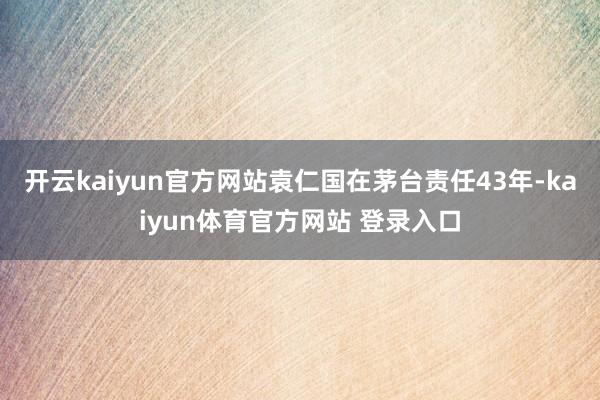 开云kaiyun官方网站袁仁国在茅台责任43年-kaiyun体育官方网站 登录入口
