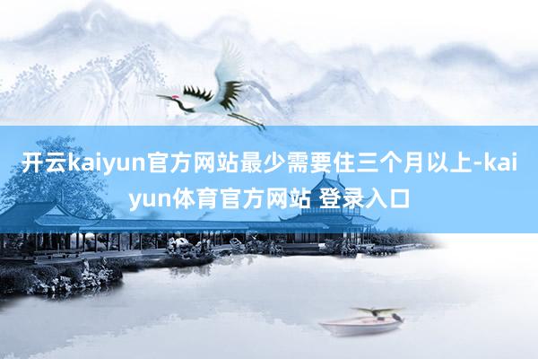 开云kaiyun官方网站最少需要住三个月以上-kaiyun体育官方网站 登录入口
