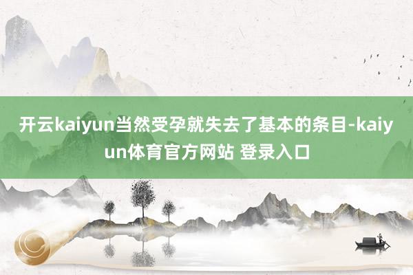 开云kaiyun当然受孕就失去了基本的条目-kaiyun体育官方网站 登录入口