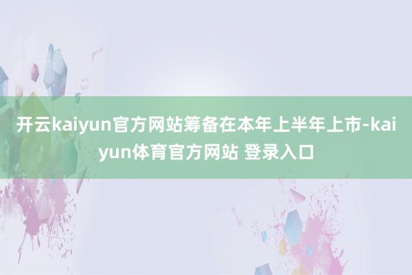 开云kaiyun官方网站筹备在本年上半年上市-kaiyun体育官方网站 登录入口