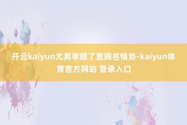 开云kaiyun尤其孝顺了宽阔名情势-kaiyun体育官方网站 登录入口