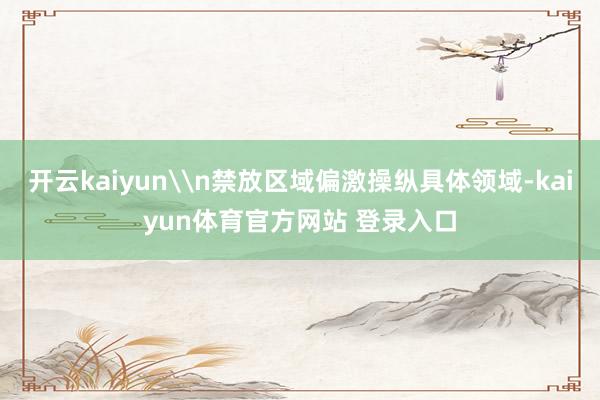 开云kaiyun\n禁放区域偏激操纵具体领域-kaiyun体育官方网站 登录入口