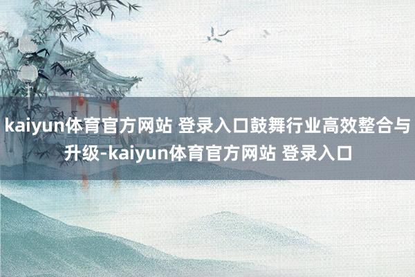 kaiyun体育官方网站 登录入口鼓舞行业高效整合与升级-kaiyun体育官方网站 登录入口