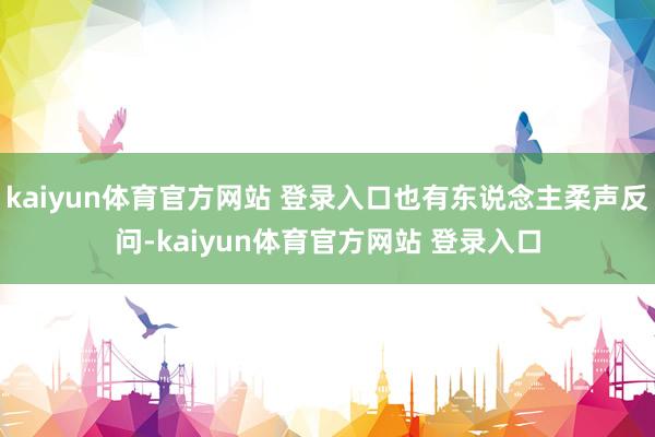 kaiyun体育官方网站 登录入口也有东说念主柔声反问-kaiyun体育官方网站 登录入口