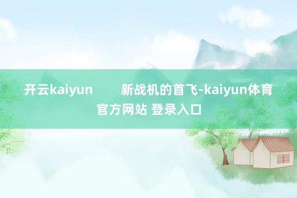 开云kaiyun        新战机的首飞-kaiyun体育官方网站 登录入口