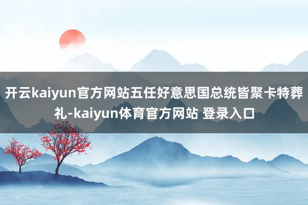 开云kaiyun官方网站五任好意思国总统皆聚卡特葬礼-kaiyun体育官方网站 登录入口