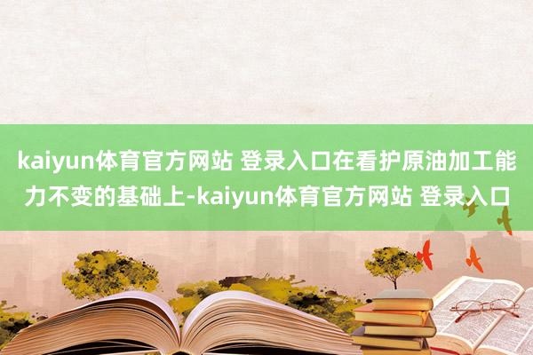 kaiyun体育官方网站 登录入口在看护原油加工能力不变的基础上-kaiyun体育官方网站 登录入口