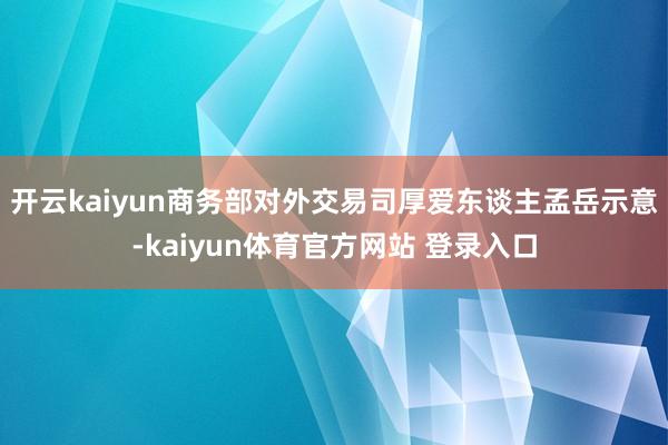 开云kaiyun商务部对外交易司厚爱东谈主孟岳示意-kaiyun体育官方网站 登录入口