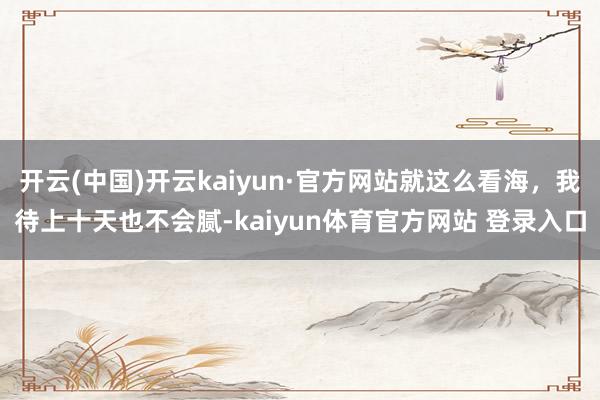 开云(中国)开云kaiyun·官方网站就这么看海，我待上十天也不会腻-kaiyun体育官方网站 登录入口