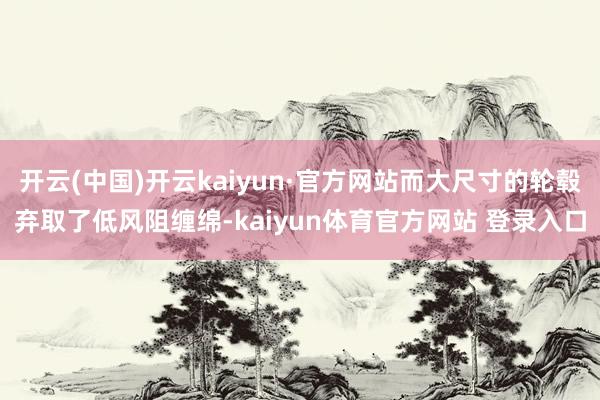开云(中国)开云kaiyun·官方网站而大尺寸的轮毂弃取了低风阻缠绵-kaiyun体育官方网站 登录入口