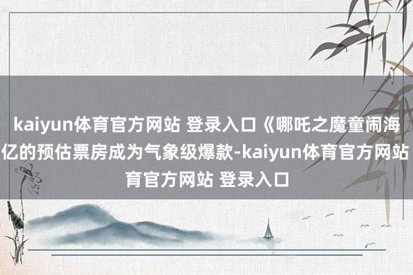 kaiyun体育官方网站 登录入口《哪吒之魔童闹海》以破百亿的预估票房成为气象级爆款-kaiyun体育官方网站 登录入口