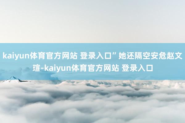 kaiyun体育官方网站 登录入口”她还隔空安危赵文瑄-kaiyun体育官方网站 登录入口