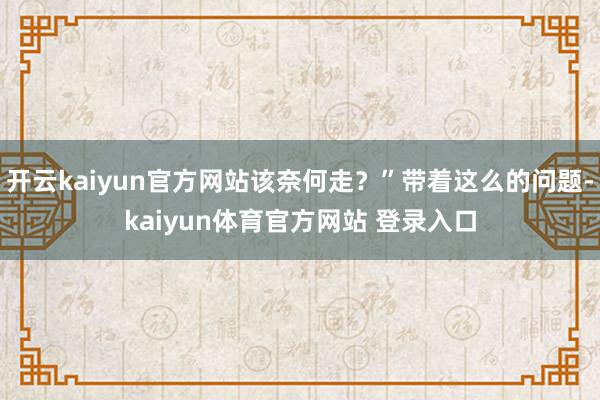 开云kaiyun官方网站该奈何走？”带着这么的问题-kaiyun体育官方网站 登录入口