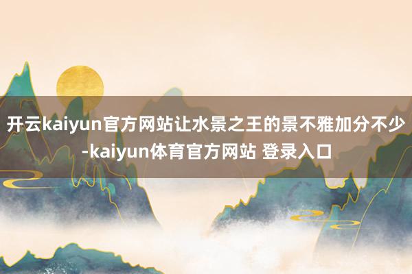 开云kaiyun官方网站让水景之王的景不雅加分不少-kaiyun体育官方网站 登录入口