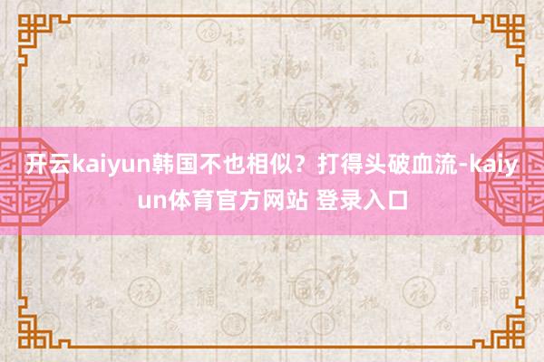 开云kaiyun韩国不也相似？打得头破血流-kaiyun体育官方网站 登录入口