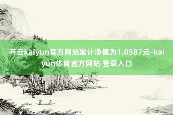 开云kaiyun官方网站累计净值为1.0587元-kaiyun体育官方网站 登录入口