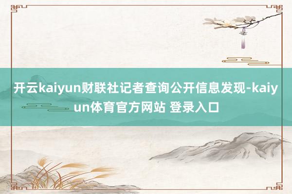 开云kaiyun财联社记者查询公开信息发现-kaiyun体育官方网站 登录入口