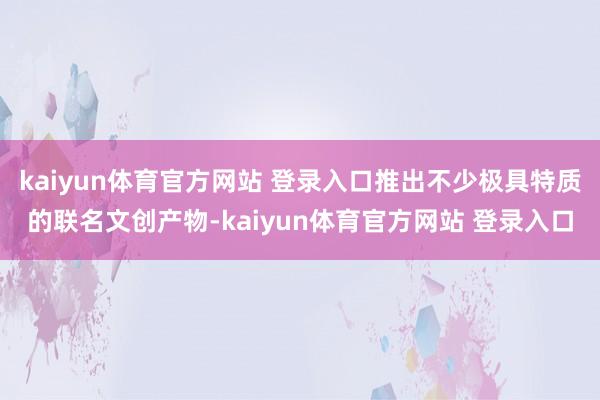 kaiyun体育官方网站 登录入口推出不少极具特质的联名文创产物-kaiyun体育官方网站 登录入口
