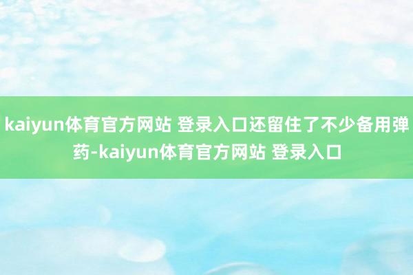kaiyun体育官方网站 登录入口还留住了不少备用弹药-kaiyun体育官方网站 登录入口