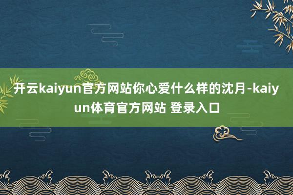 开云kaiyun官方网站你心爱什么样的沈月-kaiyun体育官方网站 登录入口