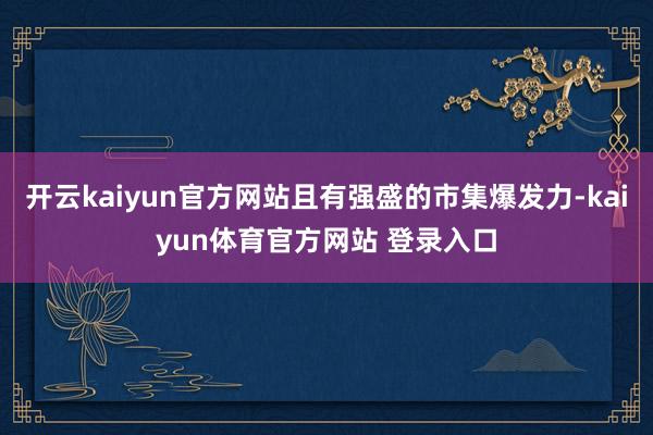 开云kaiyun官方网站且有强盛的市集爆发力-kaiyun体育官方网站 登录入口