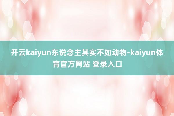 开云kaiyun东说念主其实不如动物-kaiyun体育官方网站 登录入口