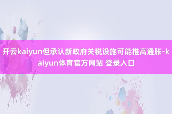 开云kaiyun但承认新政府关税设施可能推高通胀-kaiyun体育官方网站 登录入口