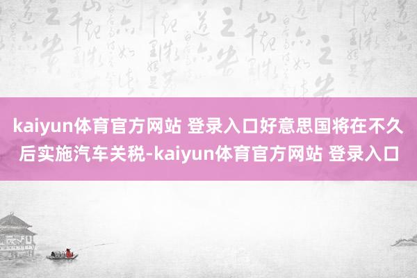 kaiyun体育官方网站 登录入口好意思国将在不久后实施汽车关税-kaiyun体育官方网站 登录入口