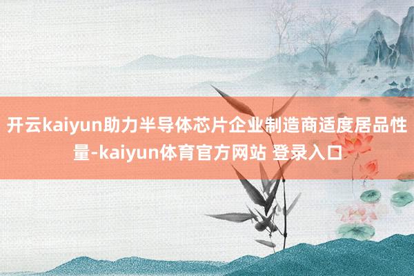 开云kaiyun助力半导体芯片企业制造商适度居品性量-kaiyun体育官方网站 登录入口