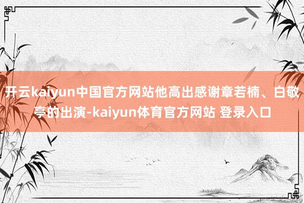 开云kaiyun中国官方网站他高出感谢章若楠、白敬亭的出演-kaiyun体育官方网站 登录入口