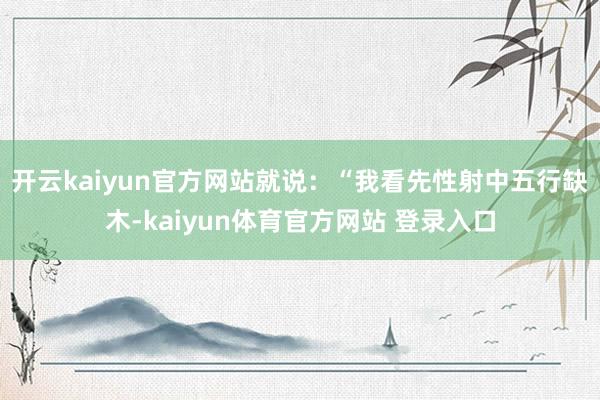 开云kaiyun官方网站就说：“我看先性射中五行缺木-kaiyun体育官方网站 登录入口