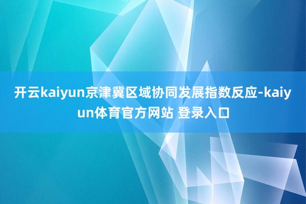 开云kaiyun京津冀区域协同发展指数反应-kaiyun体育官方网站 登录入口