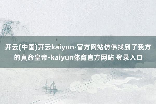 开云(中国)开云kaiyun·官方网站仿佛找到了我方的真命皇帝-kaiyun体育官方网站 登录入口