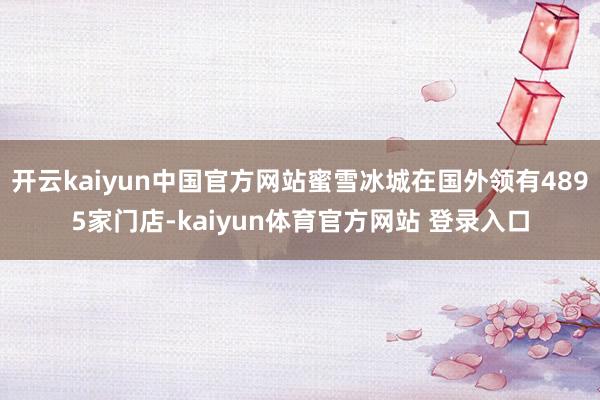 开云kaiyun中国官方网站蜜雪冰城在国外领有4895家门店-kaiyun体育官方网站 登录入口