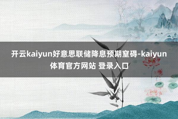 开云kaiyun好意思联储降息预期窒碍-kaiyun体育官方网站 登录入口