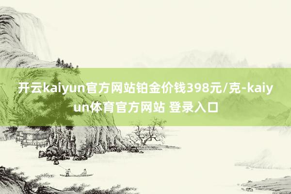开云kaiyun官方网站铂金价钱398元/克-kaiyun体育官方网站 登录入口