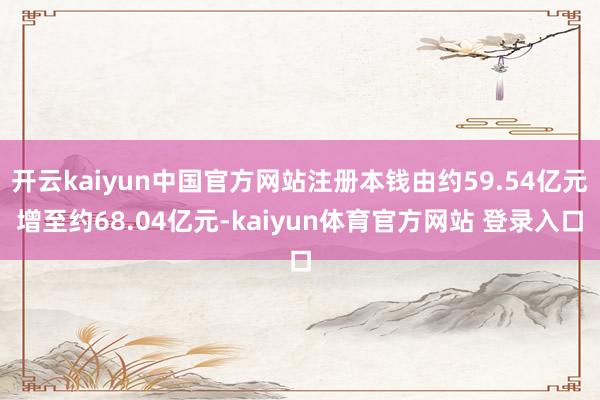 开云kaiyun中国官方网站注册本钱由约59.54亿元增至约68.04亿元-kaiyun体育官方网站 登录入口