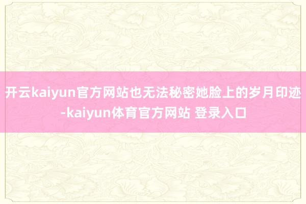 开云kaiyun官方网站也无法秘密她脸上的岁月印迹-kaiyun体育官方网站 登录入口