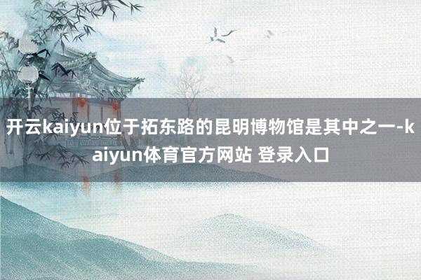 开云kaiyun位于拓东路的昆明博物馆是其中之一-kaiyun体育官方网站 登录入口